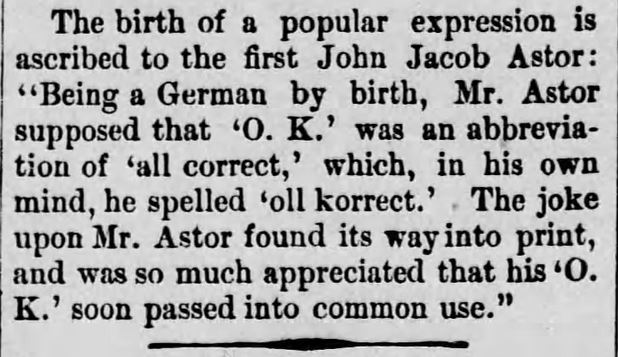 Kristin Holt | Is it Okay to use O.K. in Historical Fiction? The Daily Republican. Monongahela, Pennsylvania, on 24 April, 1890. "The birth of a popular expression is ascribed to the first John Jacob Astor: 'Being a German by birth, Mr. Astor supposed that 'O. K.' was an abbreviation of 'all correct,' which, in his own mind, he spelled 'oll korrect.' The joke upon Mr. Astor found its way into print, and was so much appreciated that his 'O. K.' soon passed into common use.'