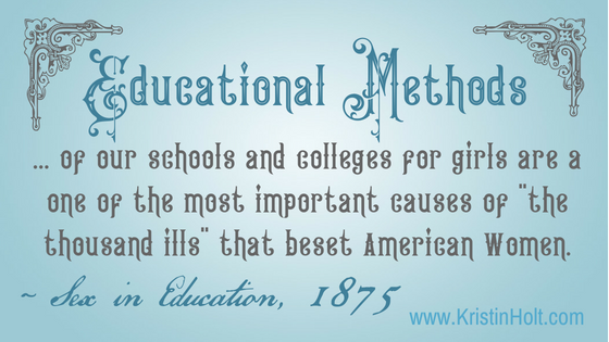 Kristin Holt | Victorian Women do not possess the Brain Power to Succeed. Educational Methods of our schools and colleges for girls are a one of the most important causes of "the thousand ills" that beset American Women. ~ Sex in Education, 1875