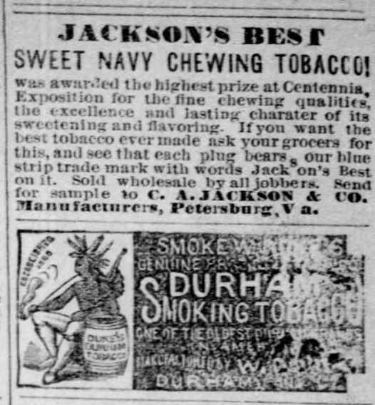 Kristin Holt | Victorian-American Tobacco Advertisements. "Jackson's Best Sweet Navy Chewing Tobacco! was awarded the highest prize at Centennial Exposition for the fine chewing qualities, the excellence and lasting character of its sweetening and flavoring. If you want the best tobacco ever made ask your grocers for this, and see that each plug bears our blue strip trade mark with the words Jackson's Best on it. Sold wholesale by all jobbers. Send for sample to C.A. Jackson & Co., Manufacturers, Petersburg, Va." Note the second and separate (and somewhat hard to read) Durham's Smoking Tobacco beneath Jackson's Best. From Green Bay Advocate of Green Bay, Wisconsin. December 22, 1877.