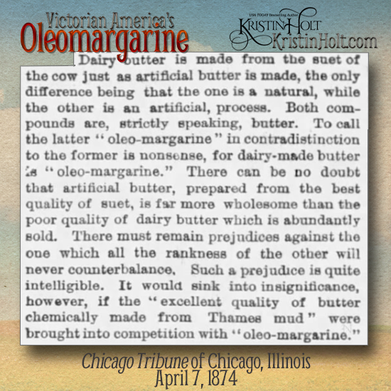 Kristin Holt | Victorian America's Oleomargarine. From Chicago Tribune on April 7, 1874: "Both compounds (artificial butter and natural butter) are, strictly speaking, butter. To call the latter "oleo-margarine" in contradistinction to the former is nonsense, for dairy-made butter is "oleo-margarine." There can be no doubt that artificial butter, prepared from the best quality of suet, is far more wholesome than the poor quality of dairy butter which is abundantly sold."