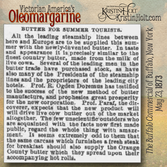 Kristin Holt | Victorian America's Oleomargarine: "Butter for Summer Tourists: All the leading steamship lines between here and Europe are to be supplied this summer with the newly-invented butter. In taste and appearance it is precisely similar to the finest country butter... Prof Paraf, the discoverer, expects that the new product will drive live cow butter out of the market altogether." From The Buffalo Commercial of Buffalo, New York on May 23, 1873.