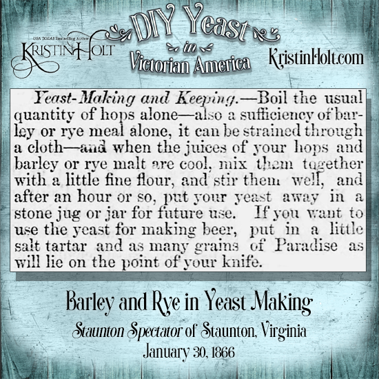 Kristin Holt | DIY Yeast in Victorian America. This "Yeast-Making and Keeping" recipe from Staunton Spectator of STaunton, Virginia (January 30, 1866) calls for "a sufficiency of barley or rye meal," in addition to hops. Note that this is one recipe that also gives instructions for yeast for beer-brewing... and it calls for no potatoes!